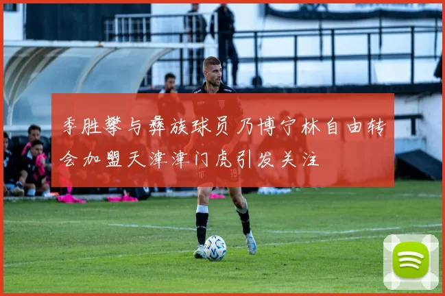 季胜攀与彝族球员乃博宁林自由转会加盟天津津门虎引发关注