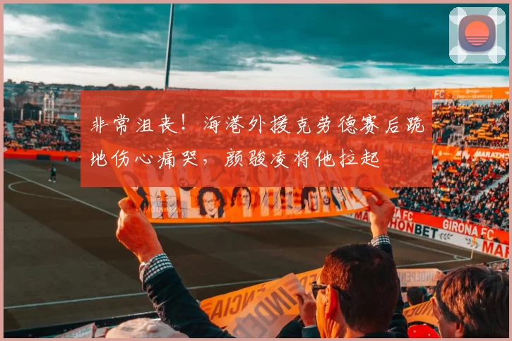 非常沮丧！海港外援克劳德赛后跪地伤心痛哭，颜骏凌将他拉起