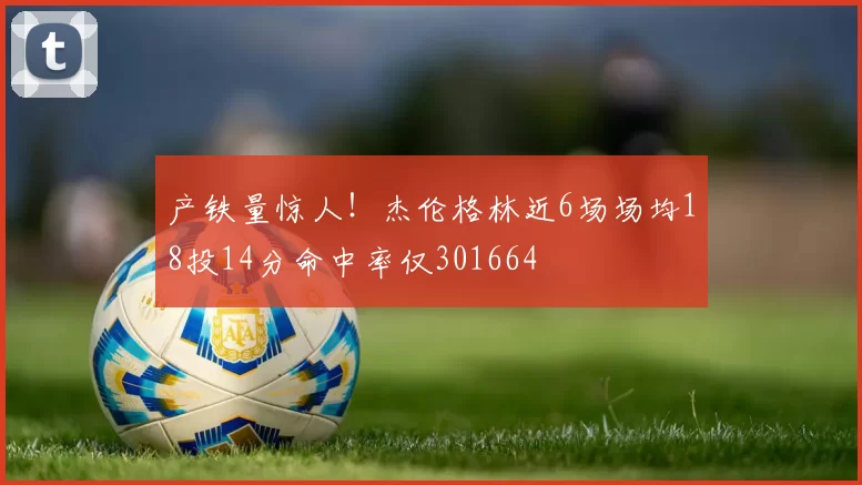 产铁量惊人！杰伦格林近6场场均18投14分命中率仅301664