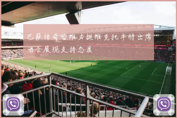 巴萨传奇哈维力挺维克托丰特出席酒会展现支持态度