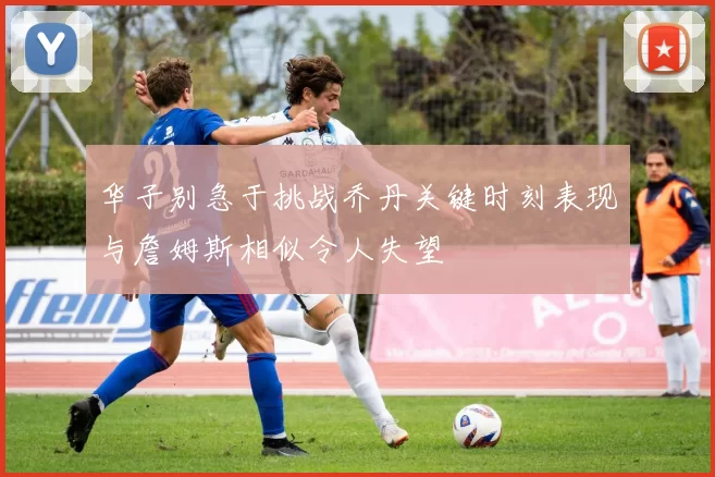 华子别急于挑战乔丹关键时刻表现与詹姆斯相似令人失望