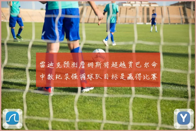雷迪克预测詹姆斯将超越贾巴尔命中数纪录强调球队目标是赢得比赛
