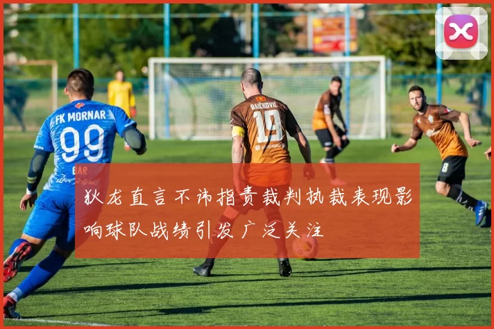狄龙直言不讳指责裁判执裁表现影响球队战绩引发广泛关注