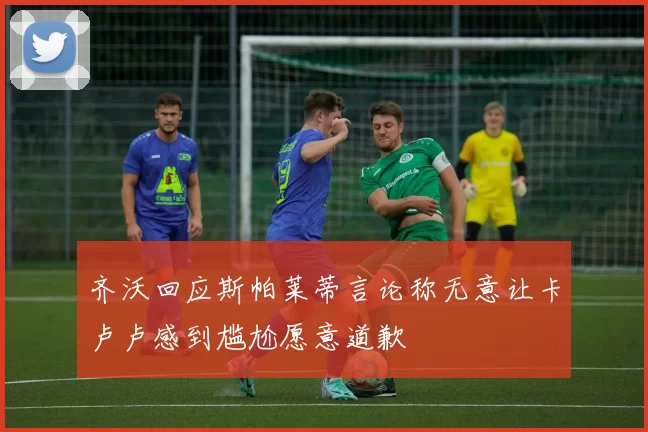 齐沃回应斯帕莱蒂言论称无意让卡卢卢感到尴尬愿意道歉