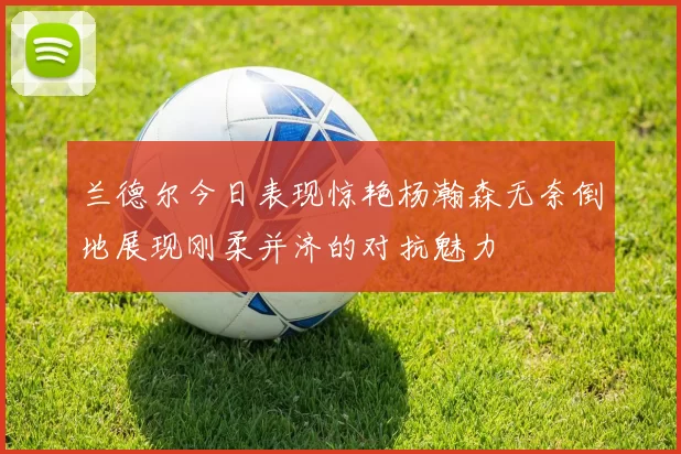 兰德尔今日表现惊艳杨瀚森无奈倒地展现刚柔并济的对抗魅力