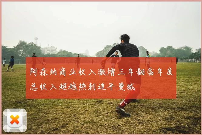 阿森纳商业收入激增三年翻番年度总收入超越热刺追平曼城