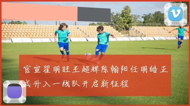 官宣翟明旺王超辉陈翰阳任明皓正式升入一线队开启新征程