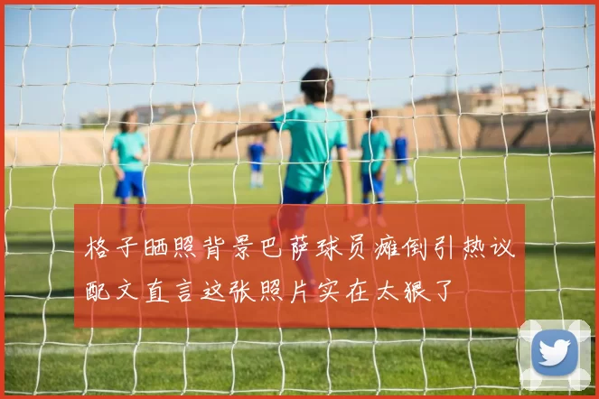 格子晒照背景巴萨球员瘫倒引热议配文直言这张照片实在太狠了