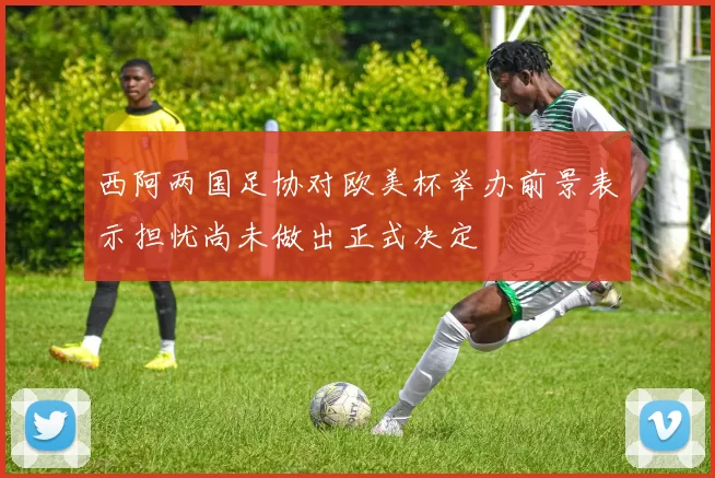 西阿两国足协对欧美杯举办前景表示担忧尚未做出正式决定