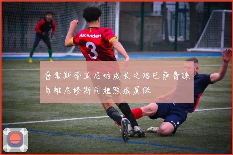 普雷斯蒂亚尼的成长之路巴萨青睐与维尼修斯同框照成屏保