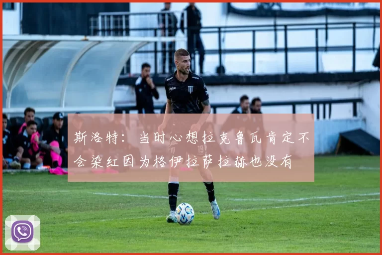 斯洛特：当时心想拉克鲁瓦肯定不会染红因为格伊拉萨拉赫也没有