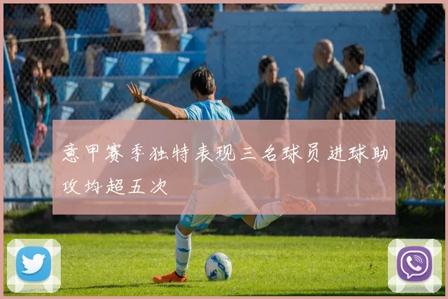 意甲赛季独特表现三名球员进球助攻均超五次