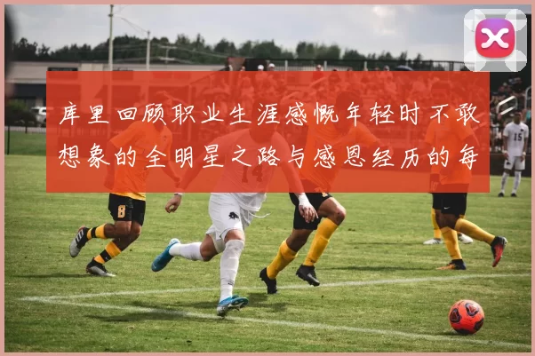 库里回顾职业生涯感慨年轻时不敢想象的全明星之路与感恩经历的每一步