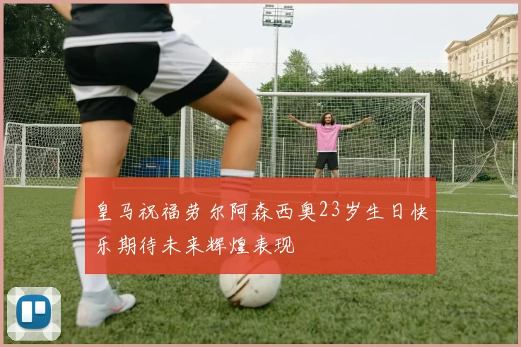 皇马祝福劳尔阿森西奥23岁生日快乐期待未来辉煌表现