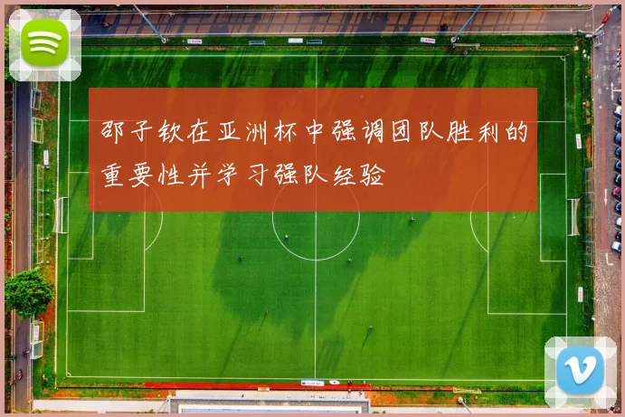邵子钦在亚洲杯中强调团队胜利的重要性并学习强队经验