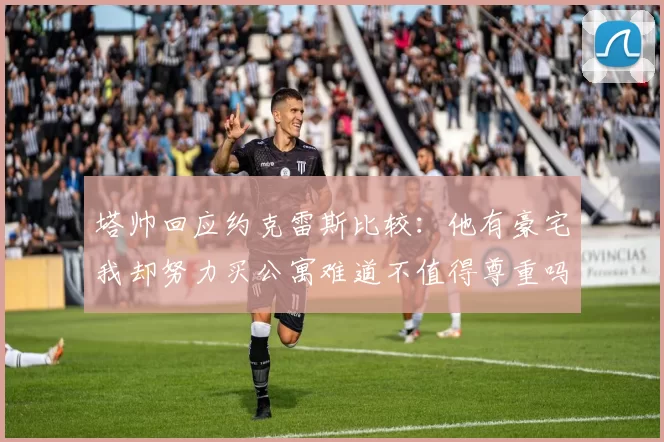 塔帅回应约克雷斯比较：他有豪宅我却努力买公寓难道不值得尊重吗